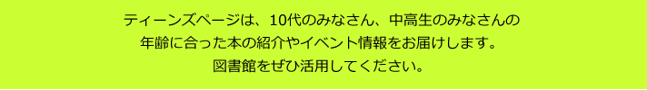 ティーンズページは、10代のみなさん、中高生のみなさんの年齢に合った本の紹介やイベント情報をお届けします。
図書館をぜひ活用してください。