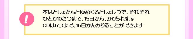 本はひとり10さつまで、15日かん、かりられます。CD･DVDはあわせて5つまで、15日かんかりることができます。
