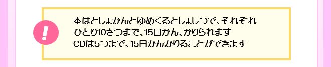 本はひとり10さつまで、15日かん、かりられます。CDは5つまで、15日かんかりることができます。