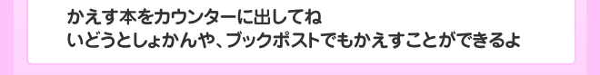 かえす本をカウンターに出してね
いどうとしょかんや、ブックポストでもかえすことができるよ