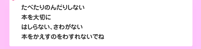 たべたりのんだりしない
本を大切に
はしらない、さわがない
本をかえすのをわすれないでね